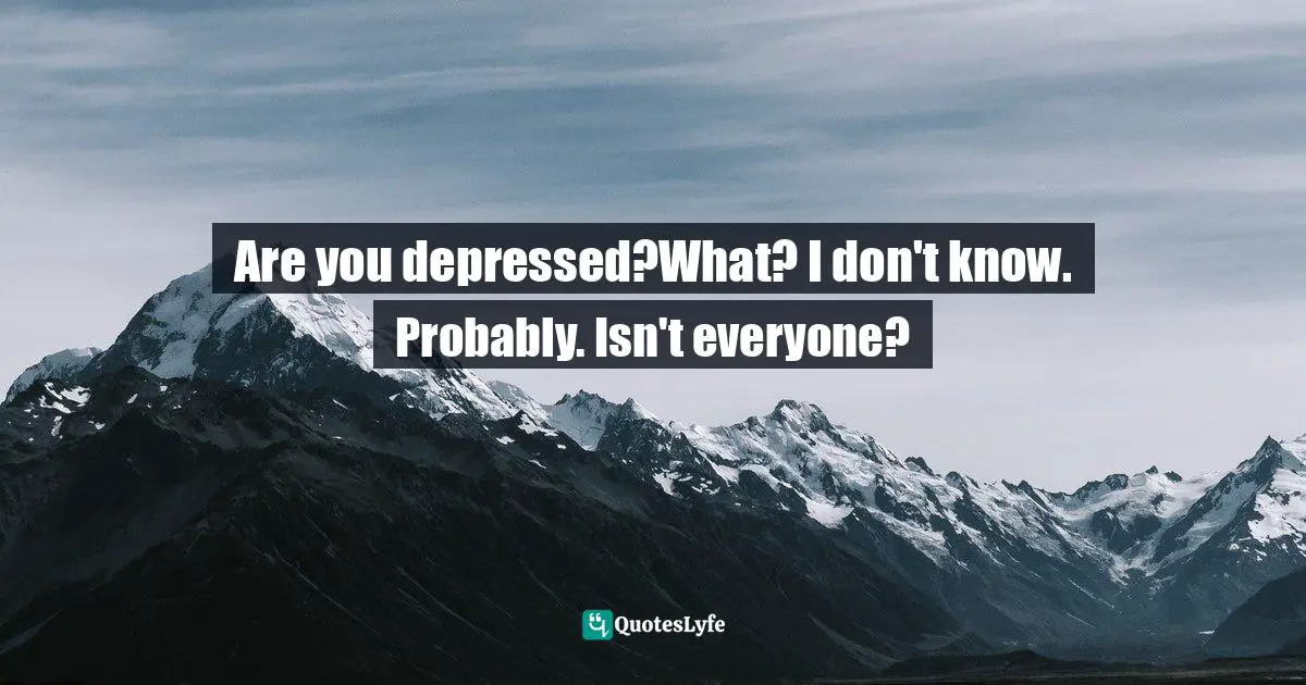 Are you depressed?What? I don't know. Probably. Isn't everyone?
