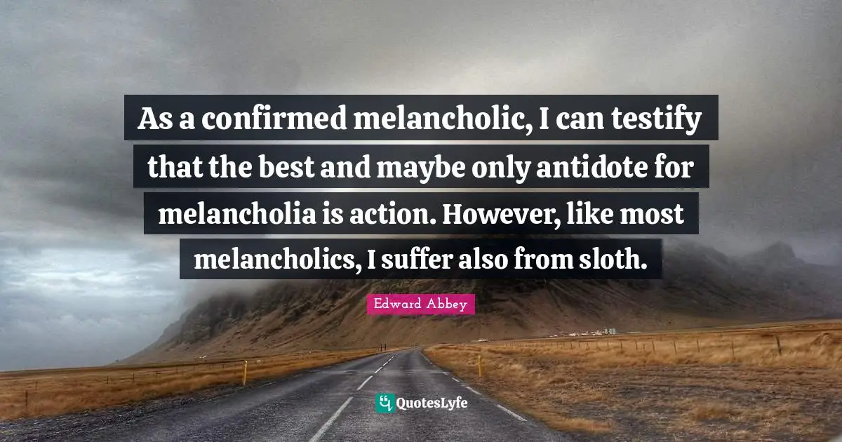 As a confirmed melancholic, I can testify that the best and maybe only antidote for melancholia is action. However, like most melancholics, I suffer also from sloth.