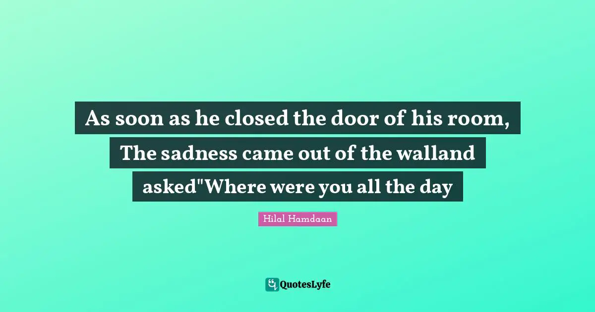 As soon as he closed the door of his room, The sadness came out of the walland asked"Where were you all the day