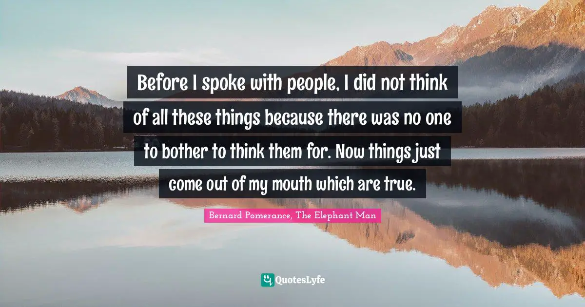 Before I spoke with people, I did not think of all these things because there was no one to bother to think them for. Now things just come out of my mouth which are true.