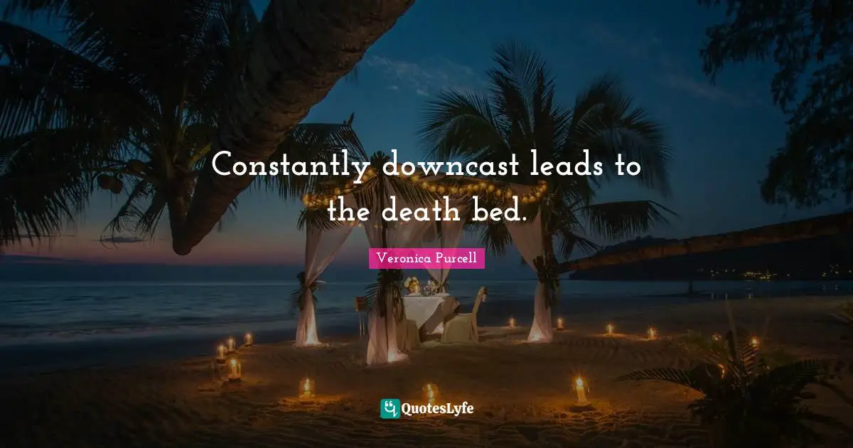 Constantly downcast leads to the death bed.