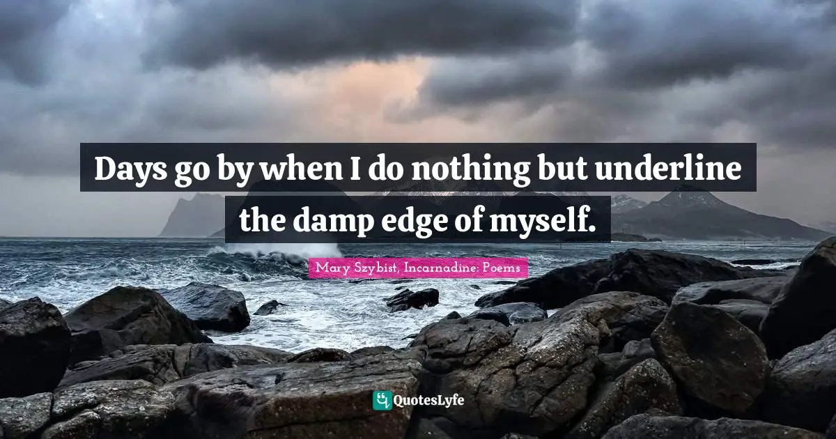 Days go by when I do nothing but underline the damp edge of myself.