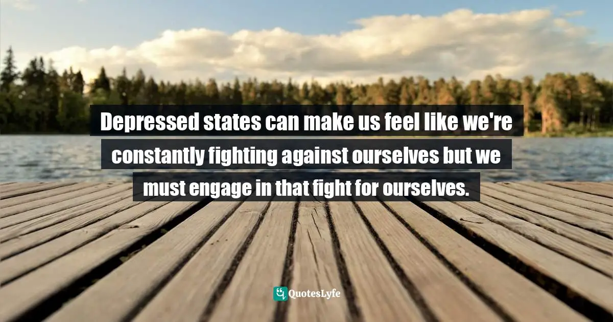 Depressed states can make us feel like we're constantly fighting against ourselves but we must engage in that fight for ourselves.
