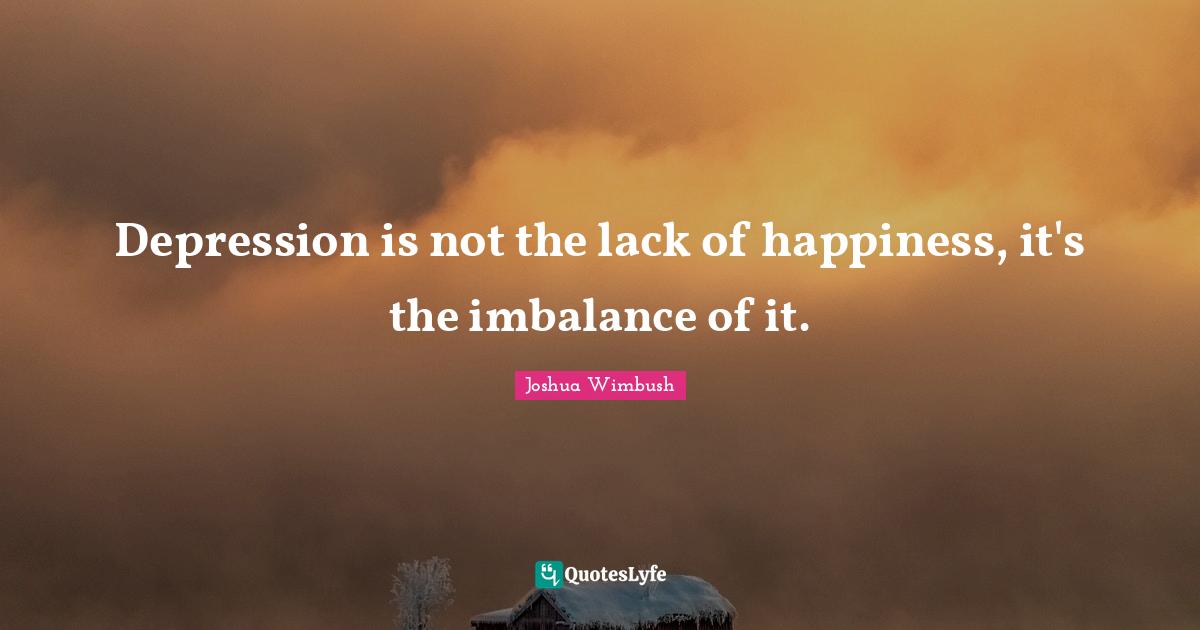 Depression is not the lack of happiness, it's the imbalance of it.