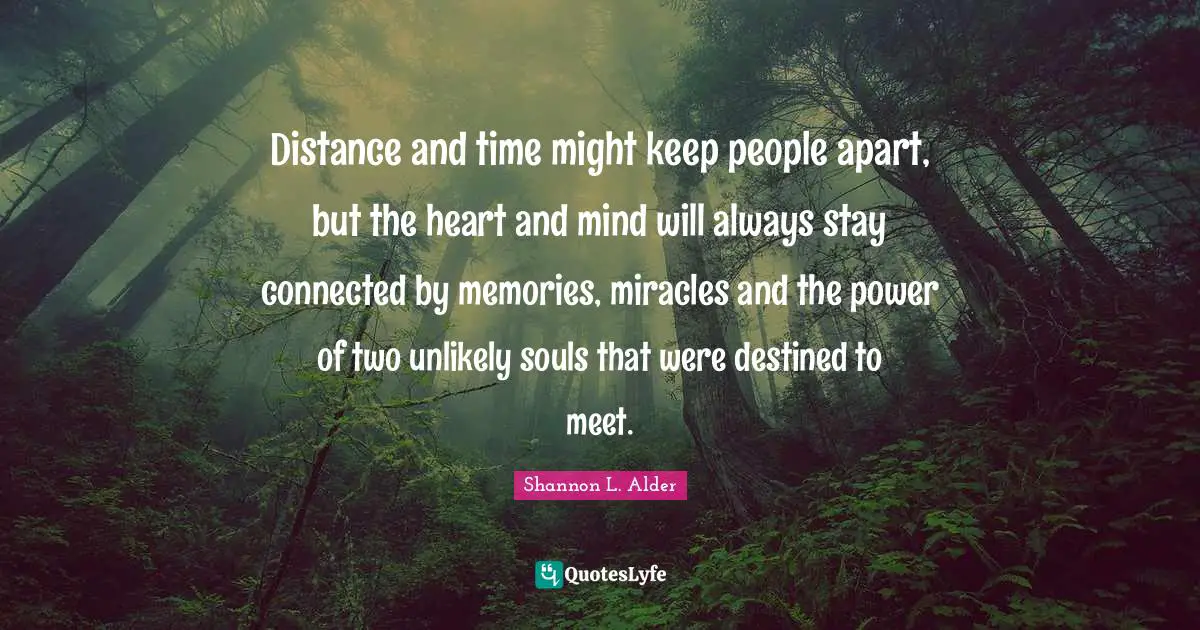 Journeys Quotes: "Distance and time might keep people apart, but the heart and mind will always stay connected by memories, miracles and the power of two unlikely souls that were destined to meet."