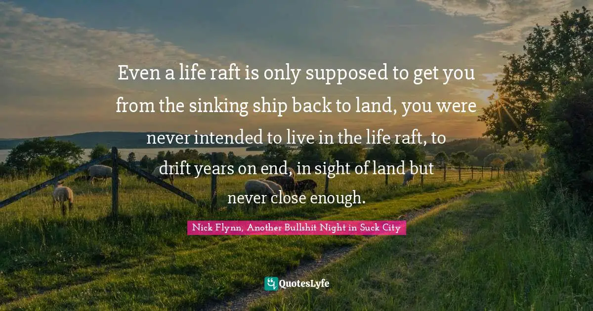 Even a life raft is only supposed to get you from the sinking ship back to land, you were never intended to live in the life raft, to drift years on end, in sight of land but never close enough.