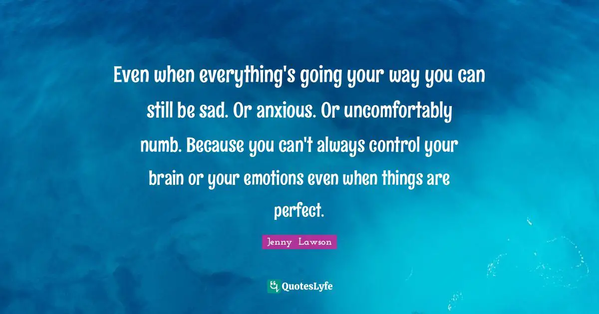 Even when everything's going your way you can still be sad. Or anxious. Or uncomfortably numb. Because you can't always control your brain or your emotions even when things are perfect.