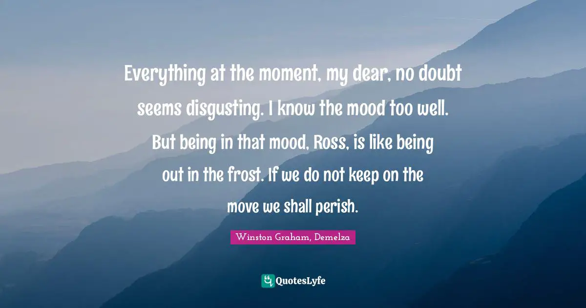 Winston Graham Quotes: "Everything at the moment, my dear, no doubt seems disgusting. I know the mood too well. But being in that mood, Ross, is like being out in the frost. If we do not keep on the move we shall perish."