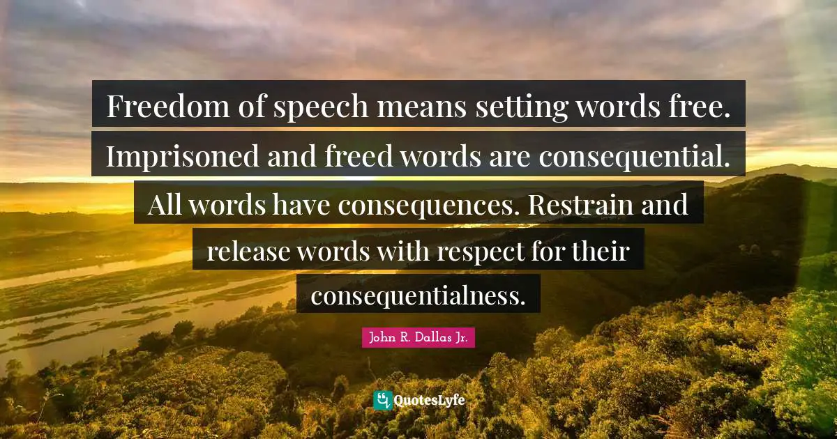 Freedom of speech means setting words free. Imprisoned and freed words are consequential. All words have consequences. Restrain and release words with respect for their consequentialness.