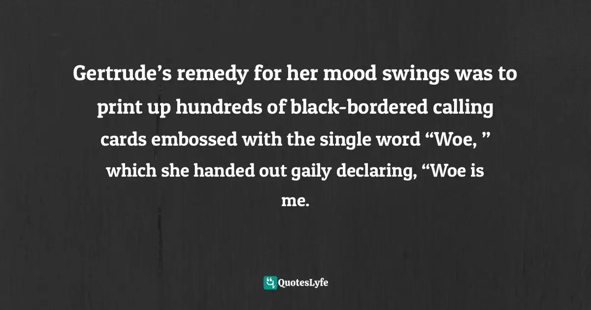 Gertrude’s remedy for her mood swings was to print up hundreds of black-bordered calling cards embossed with the single word “Woe, ” which she handed out gaily declaring, “Woe is me.