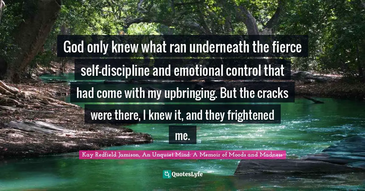 Kay Redfield Jamison, An Unquiet Mind: A Memoir of Moods and Madness Quotes: God only knew what ran underneath the fierce self-discipline and emotional control that had come with my upbringing. But the cracks were there, I knew it, and they frightened me.