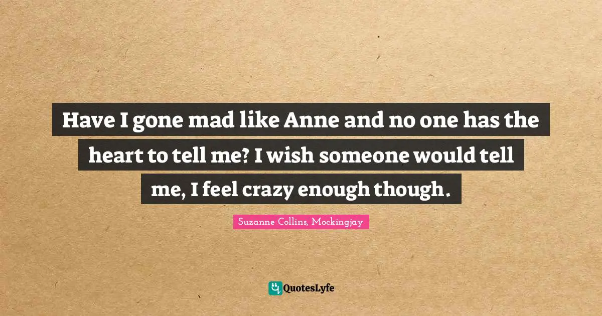 Have I gone mad like Anne and no one has the heart to tell me? I wish someone would tell me, I feel crazy enough though.