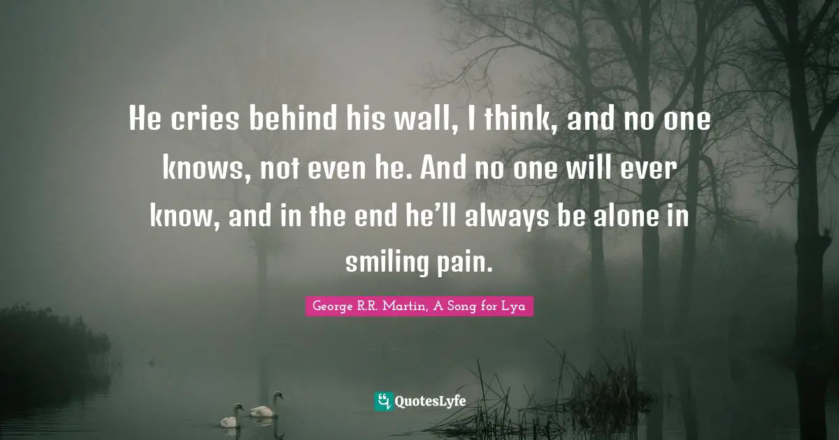 He cries behind his wall, I think, and no one knows, not even he. And no one will ever know, and in the end he’ll always be alone in smiling pain.
