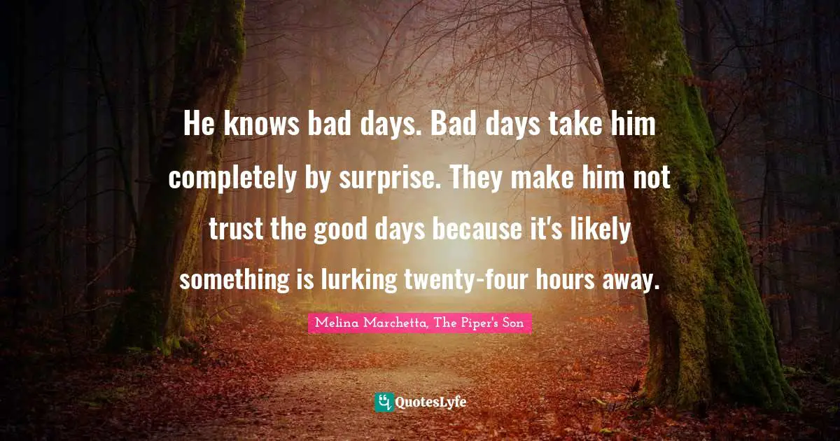 He knows bad days. Bad days take him completely by surprise. They make him not trust the good days because it's likely something is lurking twenty-four hours away.