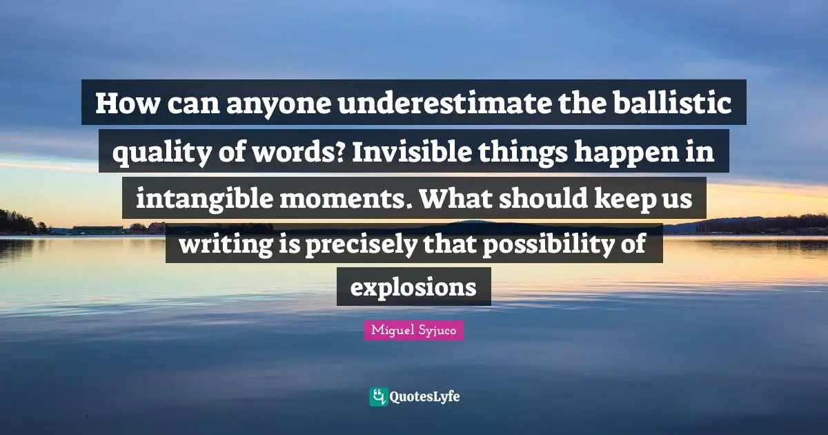 Miguel Syjuco Quotes: "How can anyone underestimate the ballistic quality of words? Invisible things happen in intangible moments. What should keep us writing is precisely that possibility of explosions"