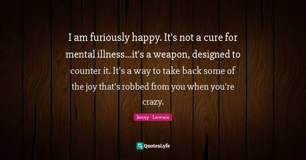 I am furiously happy. It's not a cure for mental illness...it's a weapon, designed to counter it. It's a way to take back some of the joy that's robbed from you when you're crazy.