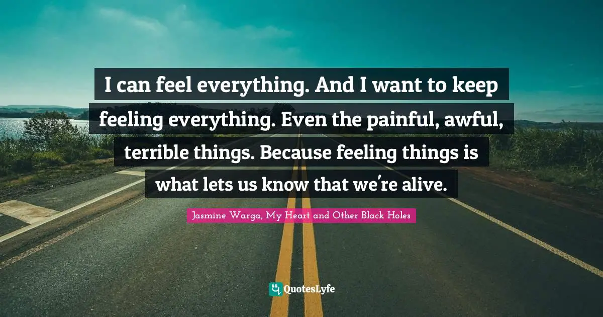 I can feel everything. And I want to keep feeling everything. Even the painful, awful, terrible things. Because feeling things is what lets us know that we're alive.