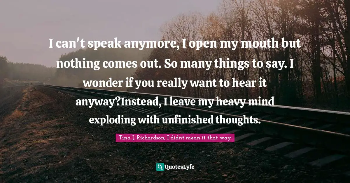 I can't speak anymore, I open my mouth but nothing comes out. So many things to say. I wonder if you really want to hear it anyway?Instead, I leave my heavy mind exploding with unfinished thoughts.