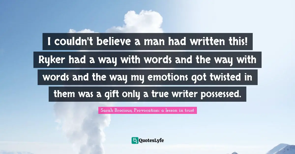 I couldn't believe a man had written this! Ryker had a way with words and the way with words and the way my emotions got twisted in them was a gift only a true writer possessed.