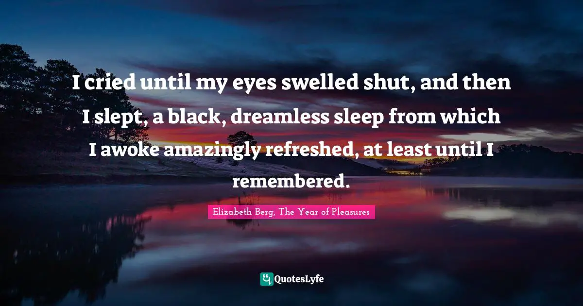 I cried until my eyes swelled shut, and then I slept, a black, dreamless sleep from which I awoke amazingly refreshed, at least until I remembered.