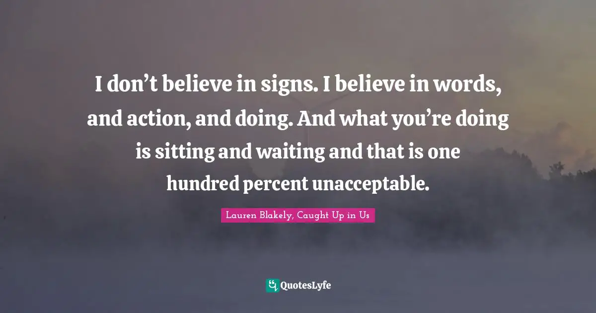 I don’t believe in signs. I believe in words, and action, and doing. And what you’re doing is sitting and waiting and that is one hundred percent unacceptable.
