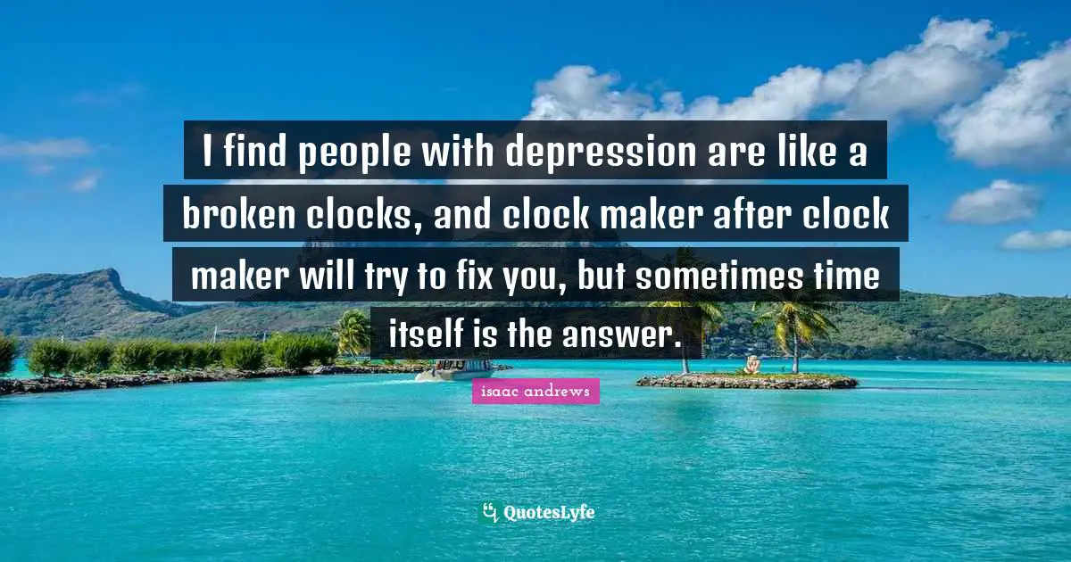 I find people with depression are like a broken clocks, and clock maker after clock maker will try to fix you, but sometimes time itself is the answer.