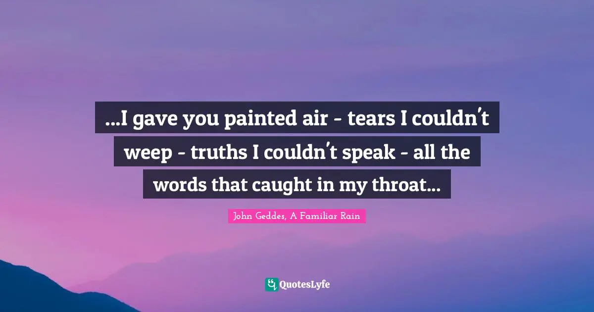...I gave you painted air - tears I couldn't weep - truths I couldn't speak - all the words that caught in my throat...