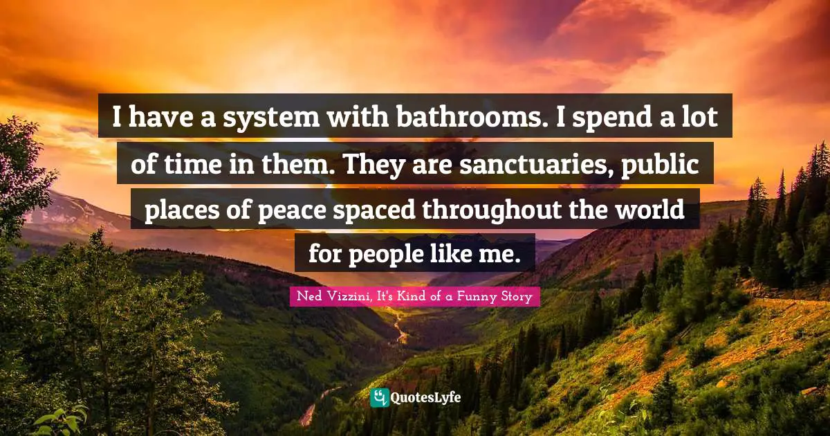 Ned Vizzini Quotes: "I have a system with bathrooms. I spend a lot of time in them. They are sanctuaries, public places of peace spaced throughout the world for people like me."