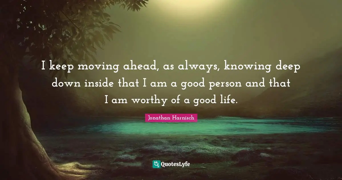 I keep moving ahead, as always, knowing deep down inside that I am a good person and that I am worthy of a good life.