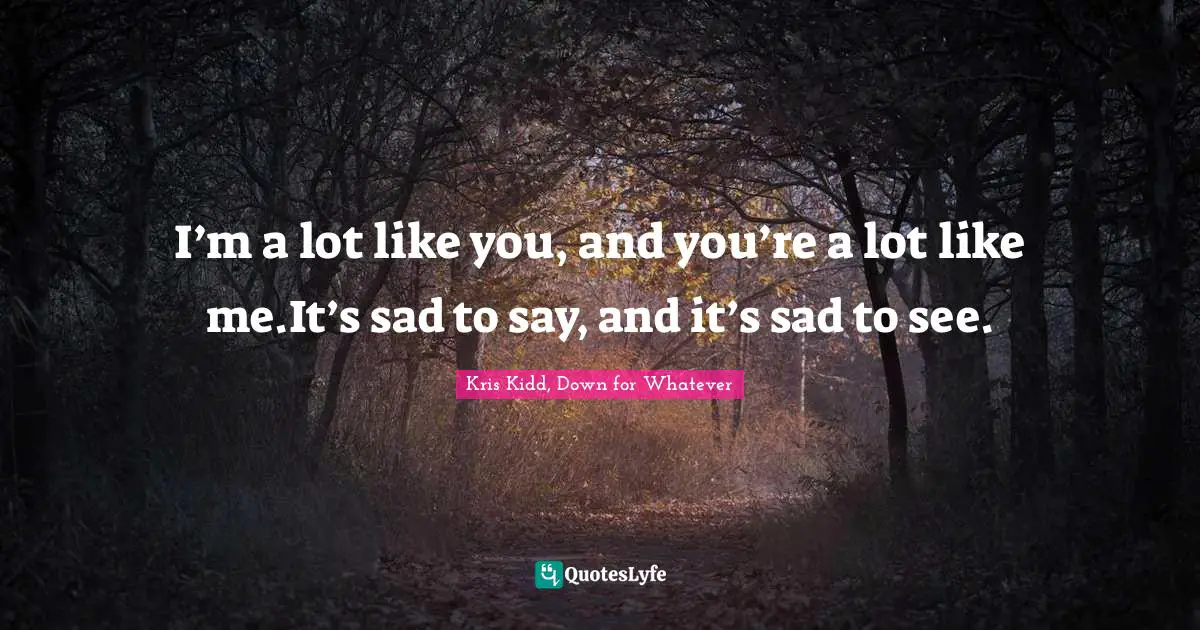 I’m a lot like you, and you’re a lot like me.It’s sad to say, and it’s sad to see.