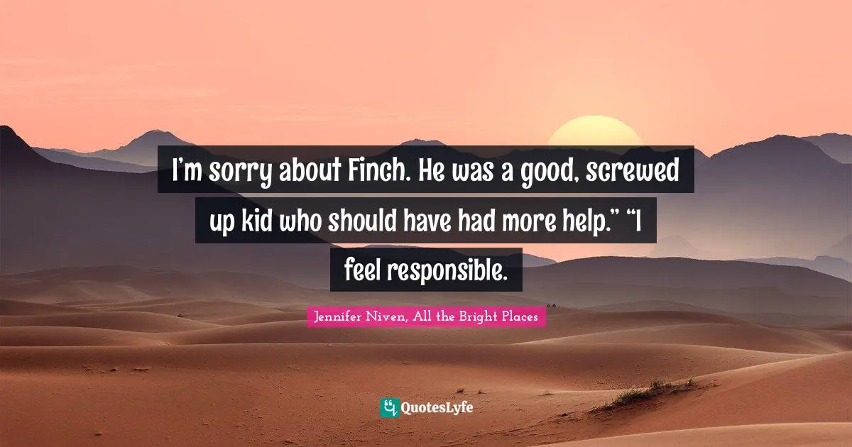 I’m sorry about Finch. He was a good, screwed up kid who should have had more help.” “I feel responsible.