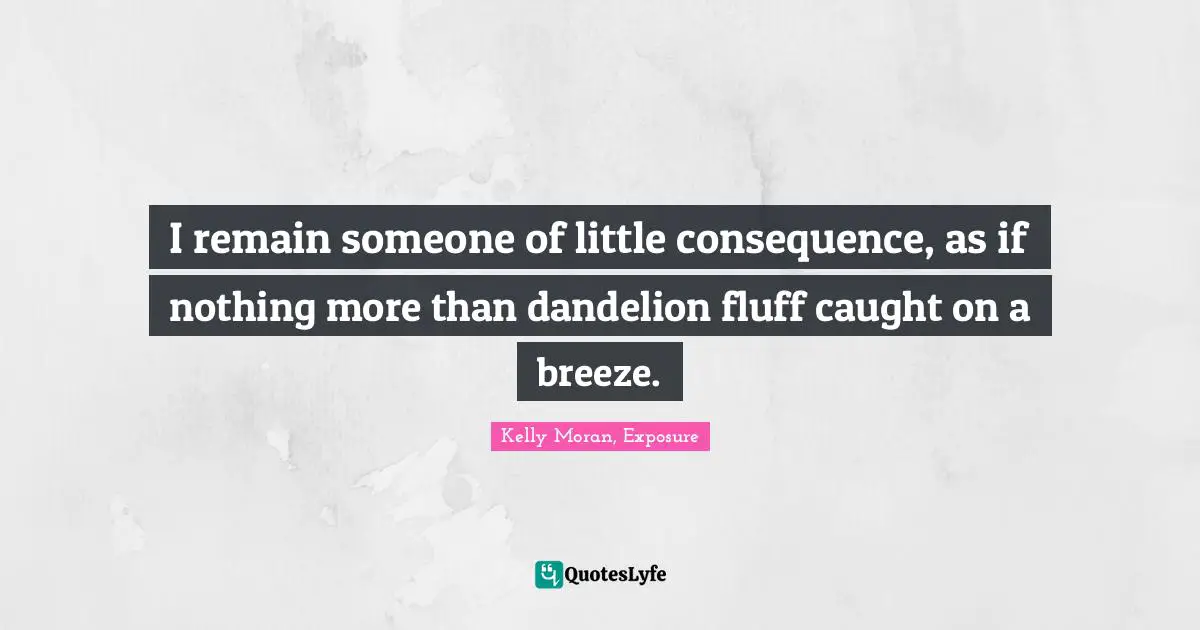 I remain someone of little consequence, as if nothing more than dandelion fluff caught on a breeze.