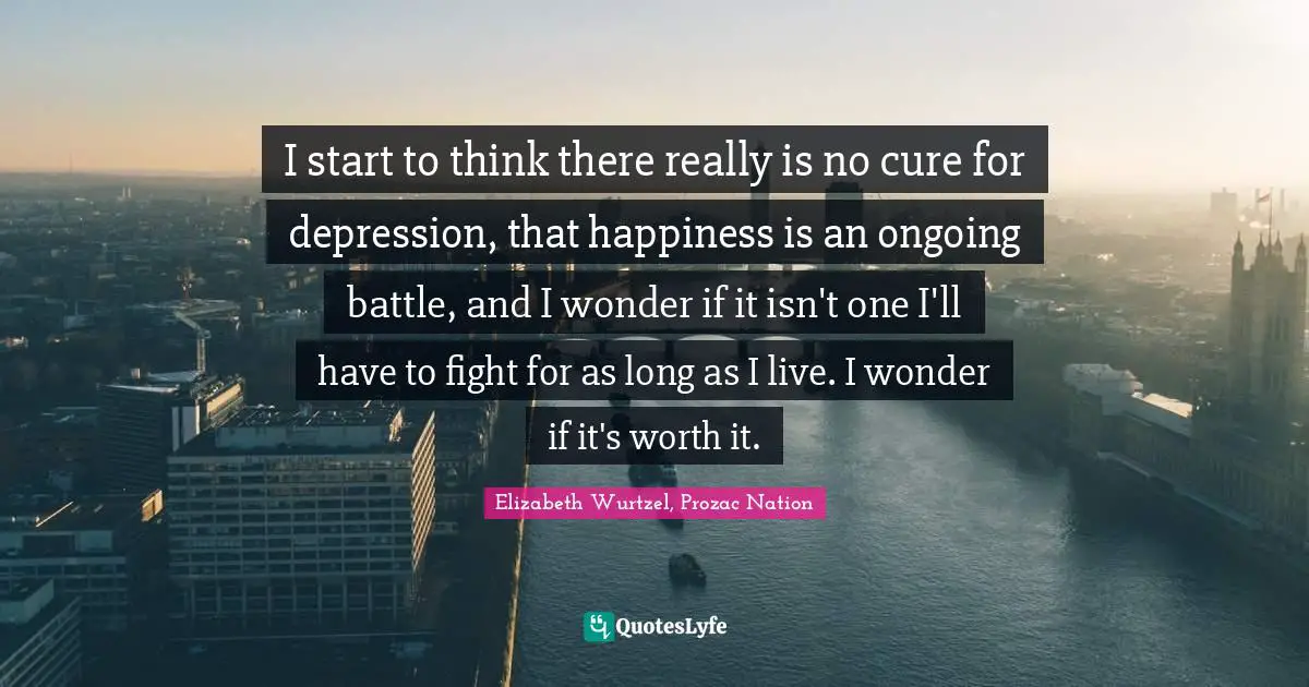 Elizabeth Wurtzel Quotes: "I start to think there really is no cure for depression, that happiness is an ongoing battle, and I wonder if it isn't one I'll have to fight for as long as I live. I wonder if it's worth it."