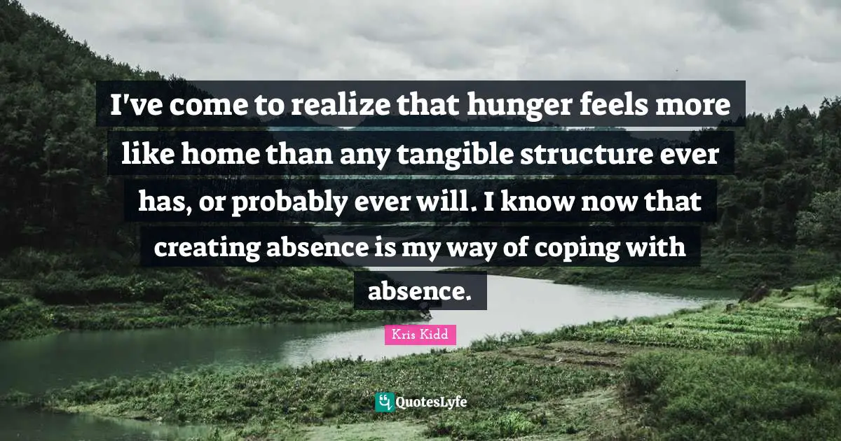 I've come to realize that hunger feels more like home than any tangible structure ever has, or probably ever will. I know now that creating absence is my way of coping with absence.
