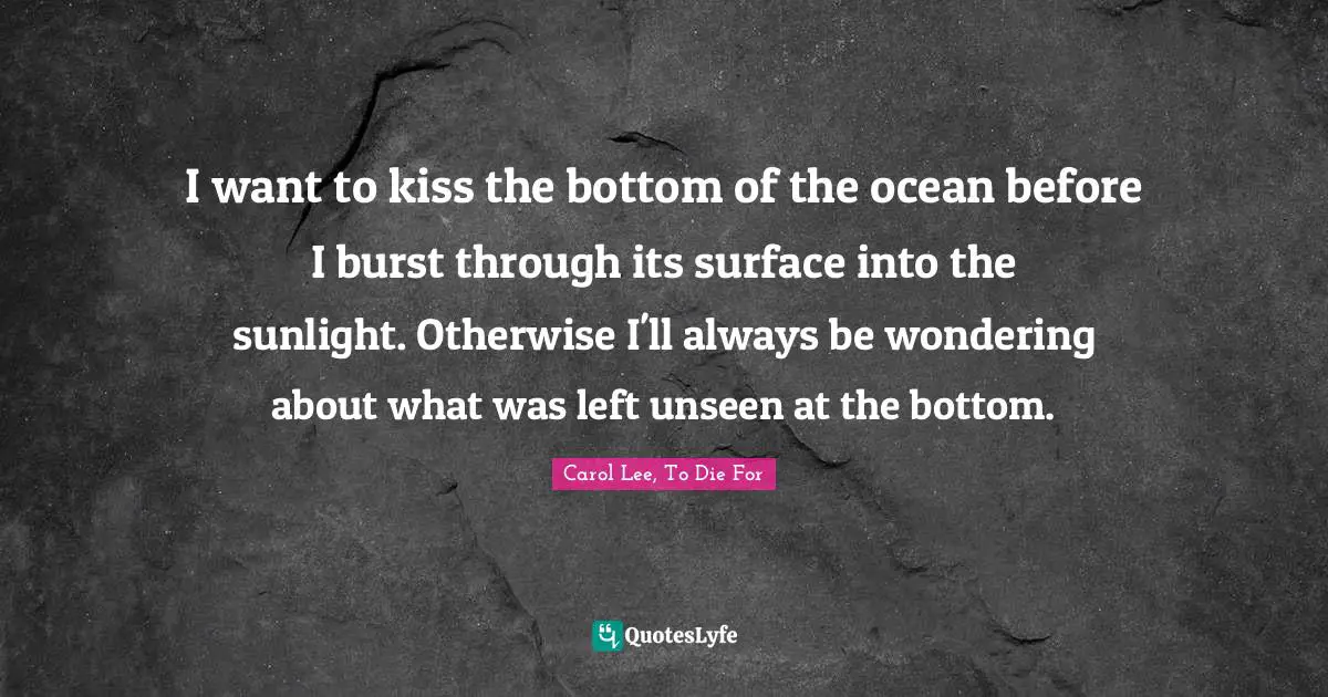 I want to kiss the bottom of the ocean before I burst through its surface into the sunlight. Otherwise I'll always be wondering about what was left unseen at the bottom.