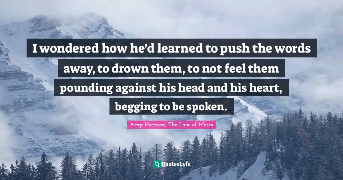 Amy Harmon, The Law Of Moses Quotes: "I wondered how he'd learned to push the words away, to drown them, to not feel them pounding against his head and his heart, begging to be spoken."