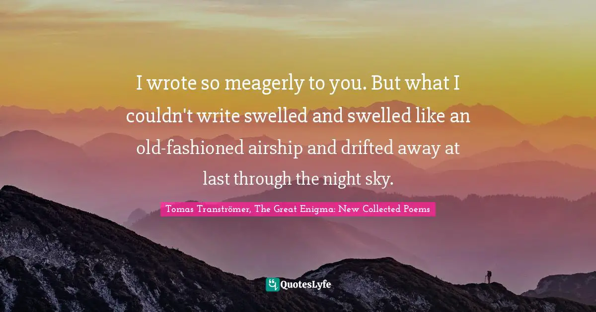 I wrote so meagerly to you. But what I couldn't write swelled and swelled like an old-fashioned airship and drifted away at last through the night sky.