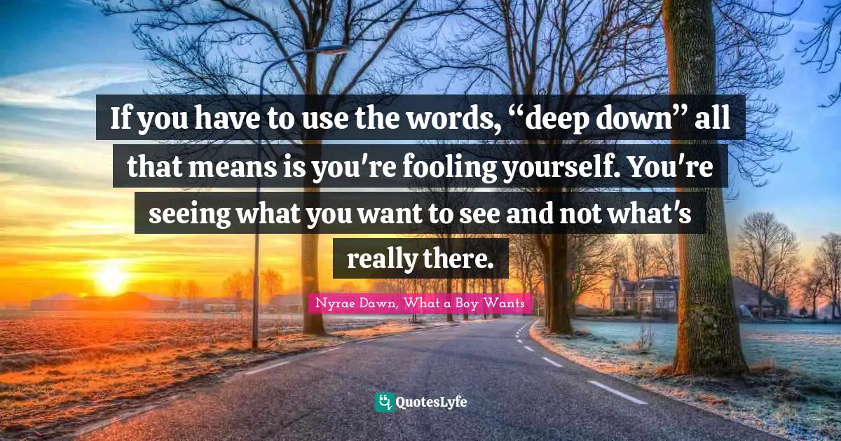 If you have to use the words, “deep down” all that means is you're fooling yourself. You're seeing what you want to see and not what's really there.