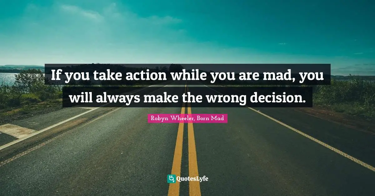 If you take action while you are mad, you will always make the wrong decision.