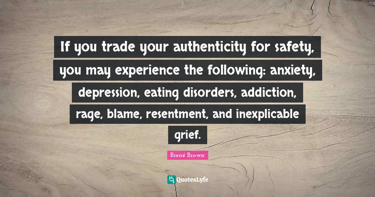 If you trade your authenticity for safety, you may experience the following: anxiety, depression, eating disorders, addiction, rage, blame, resentment, and inexplicable grief.