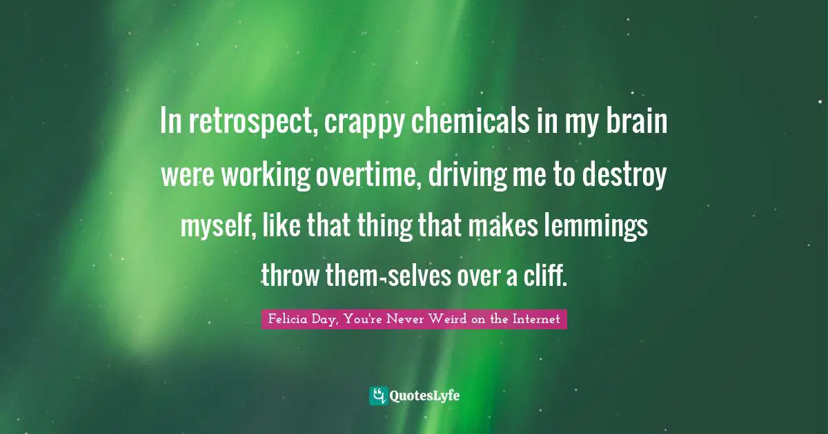 Felicia Day, You're Never Weird on the Internet Quotes: In retrospect, crappy chemicals in my brain were working overtime, driving me to destroy myself, like that thing that makes lemmings throw them¬selves over a cliff.