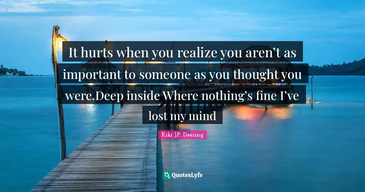 It hurts when you realize you aren’t as important to someone as you thought you were.Deep inside Where nothing’s fine I’ve lost my mind