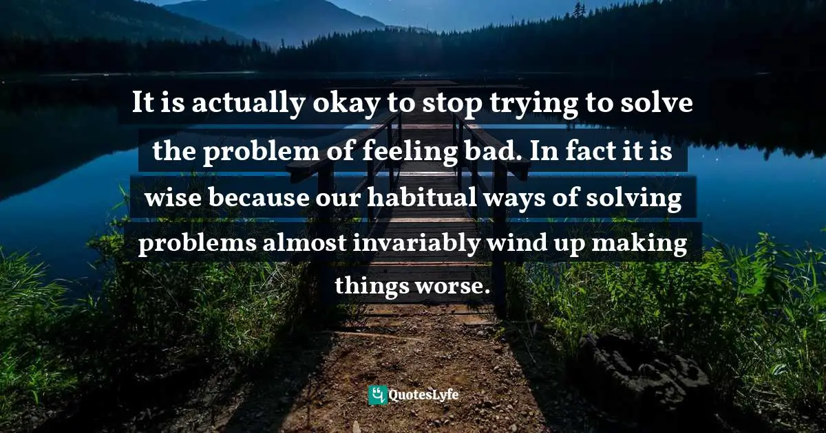 It is actually okay to stop trying to solve the problem of feeling bad. In fact it is wise because our habitual ways of solving problems almost invariably wind up making things worse.