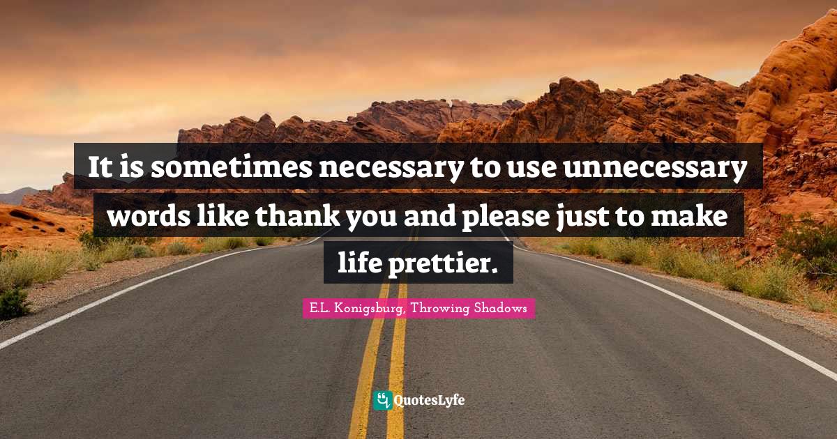 It is sometimes necessary to use unnecessary words like thank you and