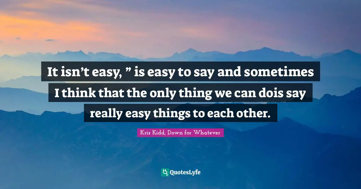 It isn’t easy, ” is easy to say and sometimes I think that the only thing we can dois say really easy things to each other.