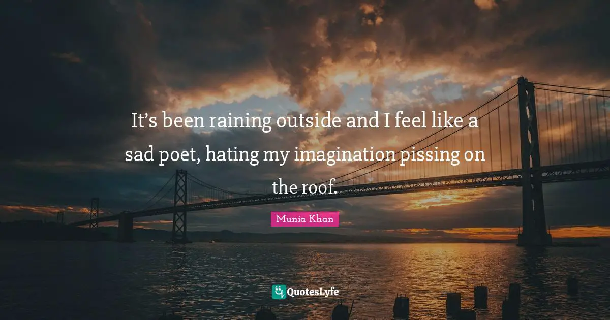 It’s been raining outside and I feel like a sad poet, hating my imagination pissing on the roof.