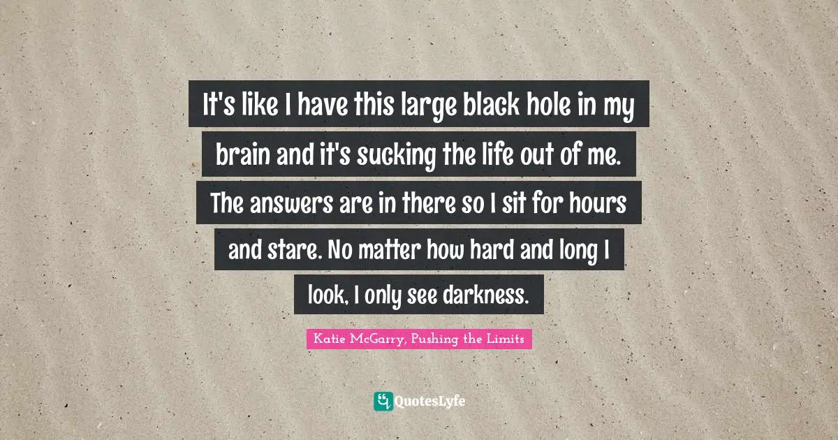It's like I have this large black hole in my brain and it's sucking the life out of me. The answers are in there so I sit for hours and stare. No matter how hard and long I look, I only see darkness.
