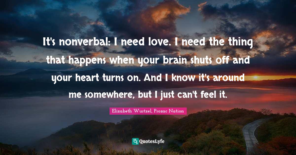 It's nonverbal: I need love. I need the thing that happens when your brain shuts off and your heart turns on. And I know it's around me somewhere, but I just can't feel it.