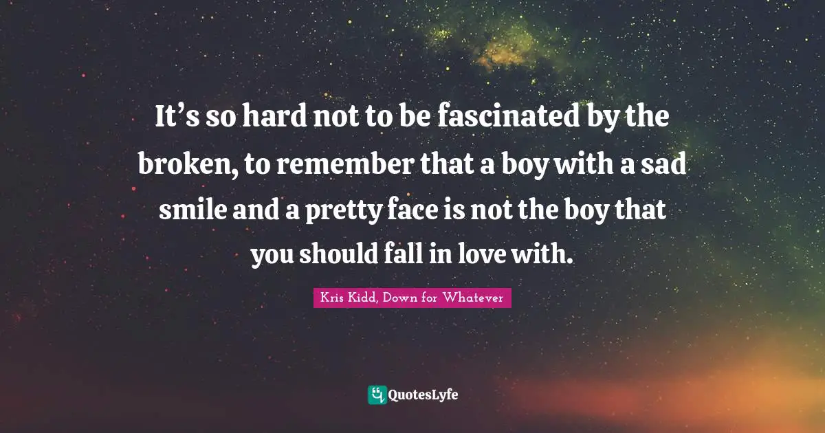 It’s so hard not to be fascinated by the broken, to remember that a boy with a sad smile and a pretty face is not the boy that you should fall in love with.