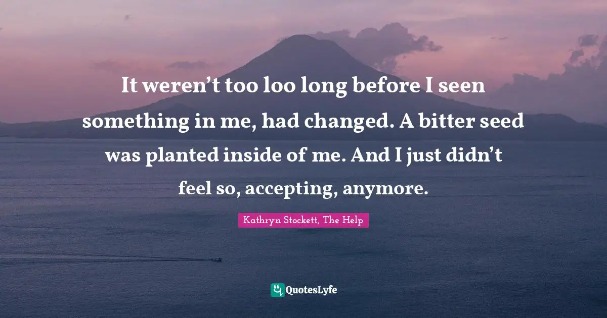 It weren’t too loo long before I seen something in me, had changed. A bitter seed was planted inside of me. And I just didn’t feel so, accepting, anymore.